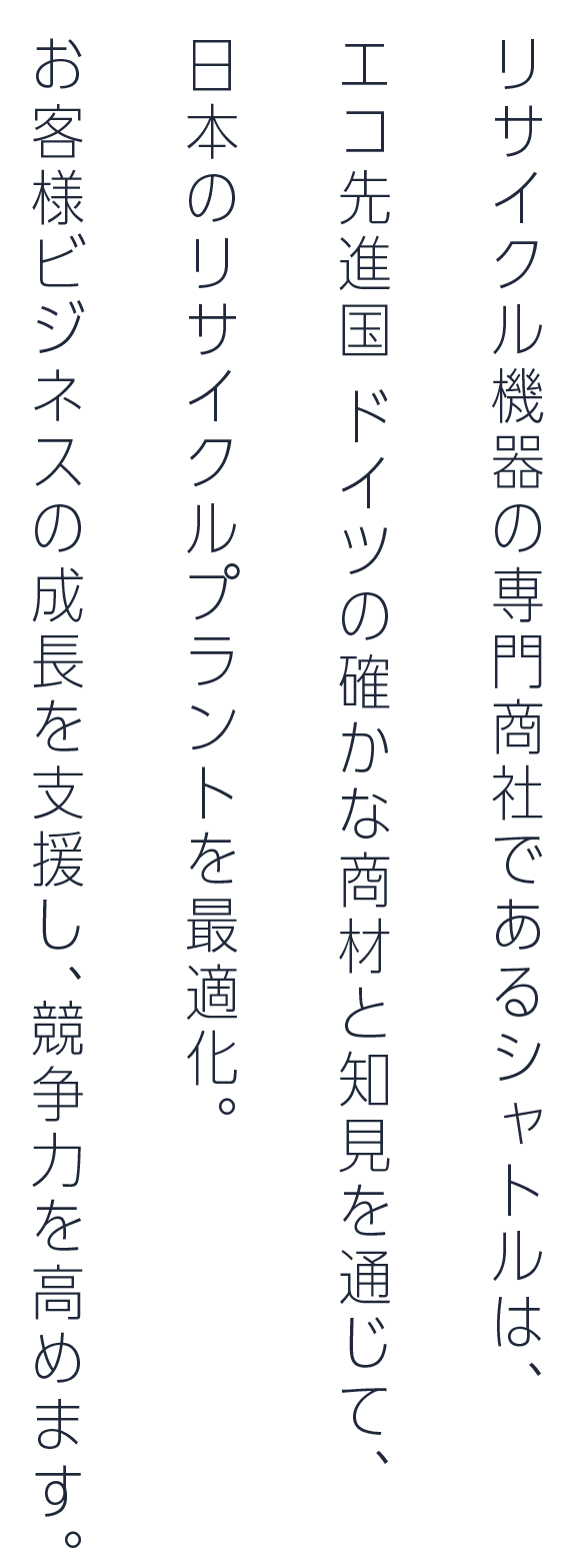 リサイクル機器の専門商社であるシャトルは、エコ先進国 ドイツの確かな商材と知見を通じて、日本のリサイクルプラントを最適化。お客様ビジネスの成長を支援し、競争力を高めます。